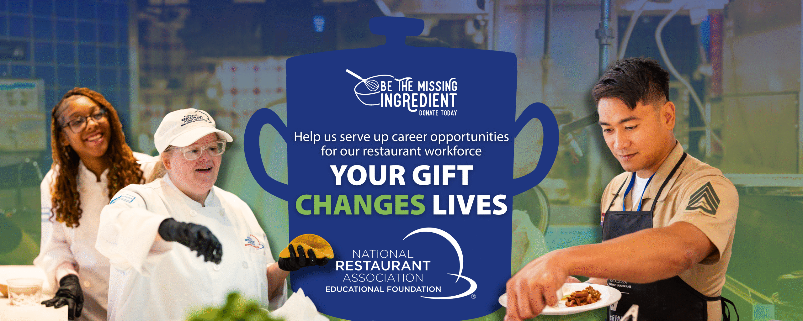 Be the missing ingredient. Donate Today. Help us serve up career opportunities for our restaurant workforce<br />
YOUR GIFT<br />
CHANGES LIVES